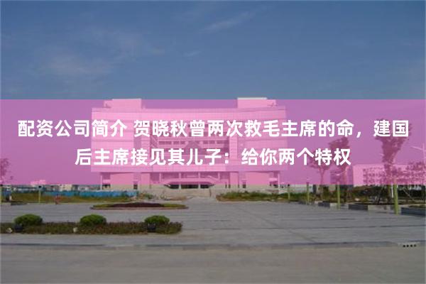 配资公司简介 贺晓秋曾两次救毛主席的命，建国后主席接见其儿子：给你两个特权