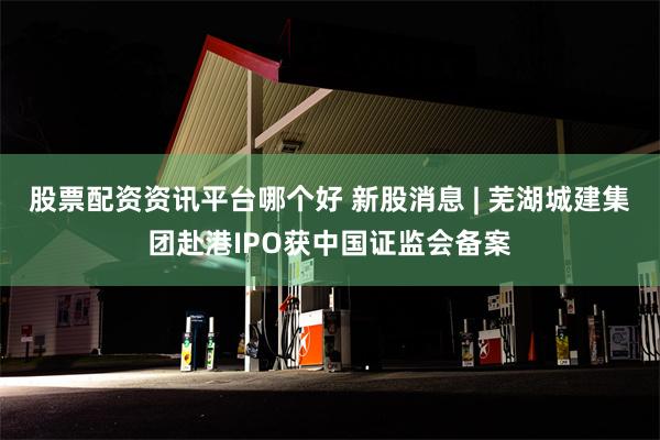 股票配资资讯平台哪个好 新股消息 | 芜湖城建集团赴港IPO获中国证监会备案