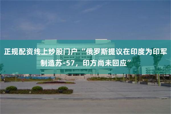 正规配资线上炒股门户 “俄罗斯提议在印度为印军制造苏-57，印方尚未回应”