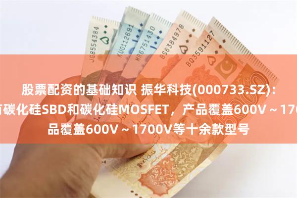 股票配资的基础知识 振华科技(000733.SZ)：目前碳化硅器件有碳化硅SBD和碳化硅MOSFET，产品覆盖600V～1700V等十余款型号