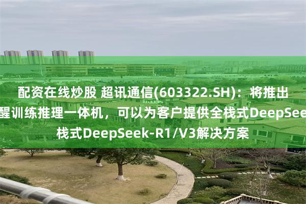 配资在线炒股 超讯通信(603322.SH)：将推出采用沐曦GPU的元醒训练推理一体机，可以为客户提供全栈式DeepSeek-R1/V3解决方案