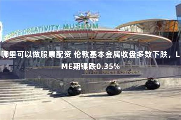 哪里可以做股票配资 伦敦基本金属收盘多数下跌，LME期镍跌0.35%