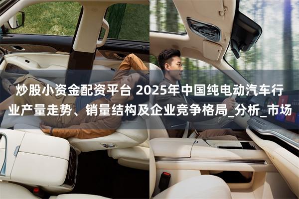 炒股小资金配资平台 2025年中国纯电动汽车行业产量走势、销量结构及企业竞争格局_分析_市场