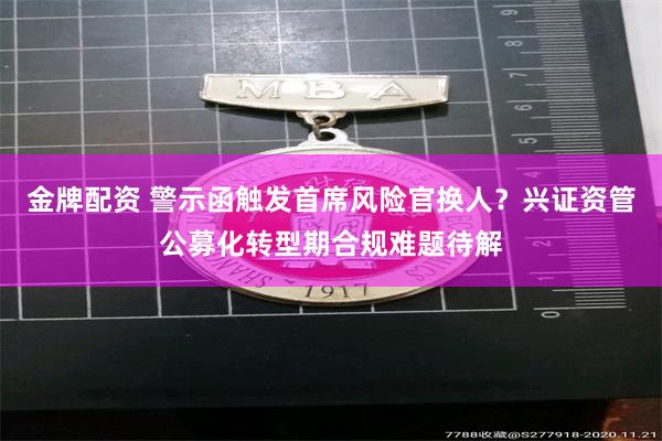 金牌配资 警示函触发首席风险官换人？兴证资管公募化转型期合规难题待解