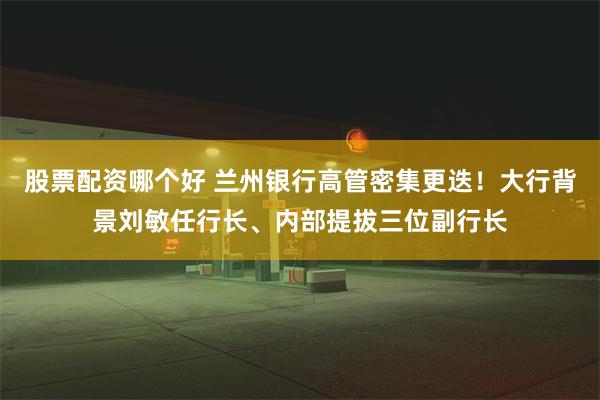 股票配资哪个好 兰州银行高管密集更迭！大行背景刘敏任行长、内部提拔三位副行长