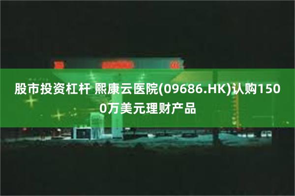 股市投资杠杆 熙康云医院(09686.HK)认购1500万美元理财产品