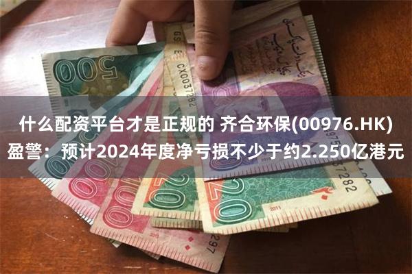什么配资平台才是正规的 齐合环保(00976.HK)盈警：预计2024年度净亏损不少于约2.250亿港元
