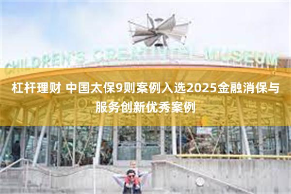 杠杆理财 中国太保9则案例入选2025金融消保与服务创新优秀案例