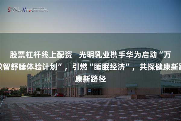 股票杠杆线上配资   光明乳业携手华为启动“万人数智舒睡体验计划”，引燃“睡眠经济”，共探健康新路径