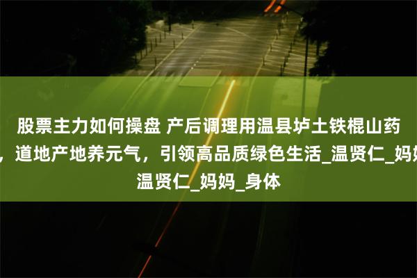 股票主力如何操盘 产后调理用温县垆土铁棍山药补肾气，道地产地养元气，引领高品质绿色生活_温贤仁_妈妈_身体