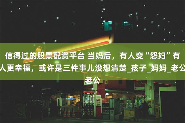 信得过的股票配资平台 当妈后，有人变“怨妇”有人更幸福，或许是三件事儿没想清楚_孩子_妈妈_老公