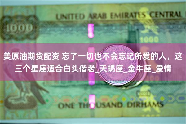 美原油期货配资 忘了一切也不会忘记所爱的人，这三个星座适合白头偕老_天蝎座_金牛座_爱情