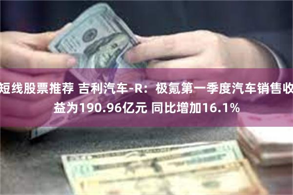 短线股票推荐 吉利汽车-R：极氪第一季度汽车销售收益为190.96亿元 同比增加16.1%