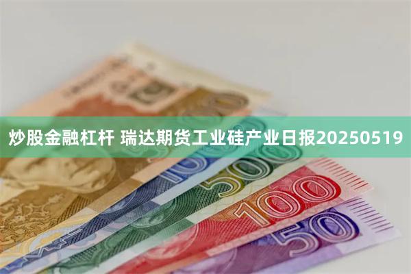 炒股金融杠杆 瑞达期货工业硅产业日报20250519