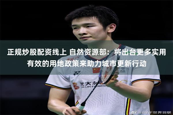 正规炒股配资线上 自然资源部：将出台更多实用有效的用地政策来助力城市更新行动
