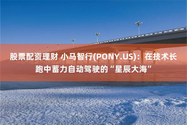股票配资理财 小马智行(PONY.US)：在技术长跑中蓄力自动驾驶的“星辰大海”