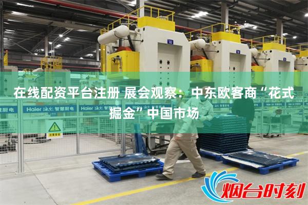 在线配资平台注册 展会观察：中东欧客商“花式掘金”中国市场