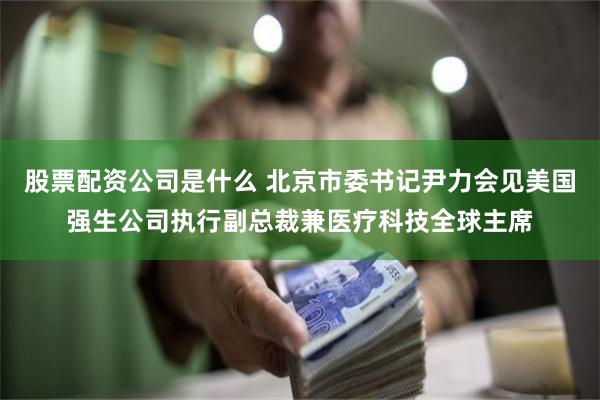 股票配资公司是什么 北京市委书记尹力会见美国强生公司执行副总裁兼医疗科技全球主席