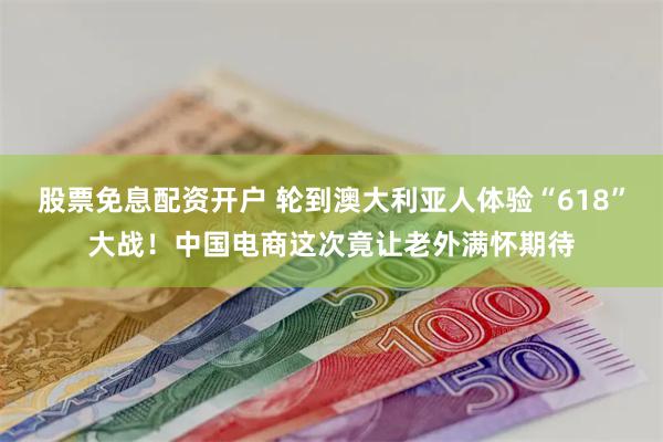 股票免息配资开户 轮到澳大利亚人体验“618”大战！中国电商这次竟让老外满怀期待