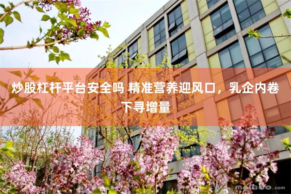 炒股杠杆平台安全吗 精准营养迎风口，乳企内卷下寻增量