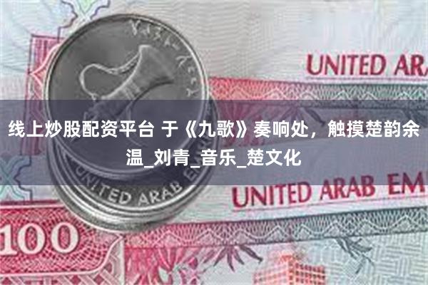 线上炒股配资平台 于《九歌》奏响处，触摸楚韵余温_刘青_音乐_楚文化