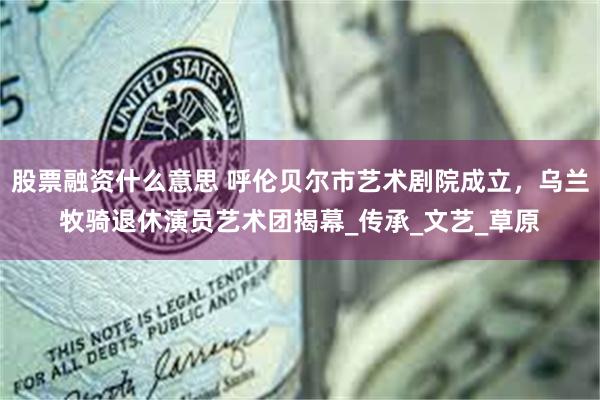 股票融资什么意思 呼伦贝尔市艺术剧院成立，乌兰牧骑退休演员艺术团揭幕_传承_文艺_草原