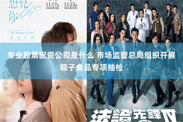 专业股票配资公司是什么 市场监管总局组织开展粽子食品专项抽检