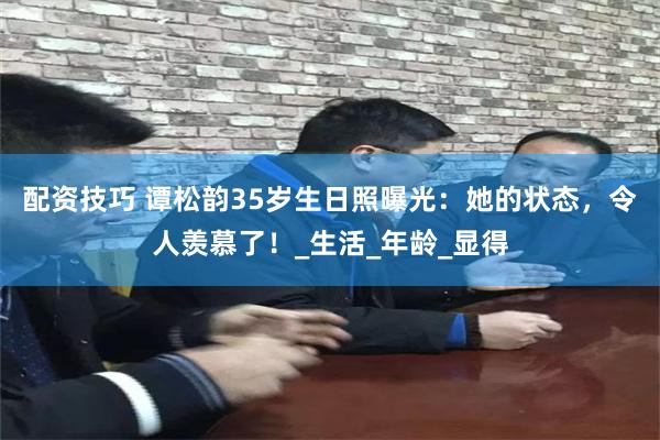 配资技巧 谭松韵35岁生日照曝光：她的状态，令人羡慕了！_生活_年龄_显得