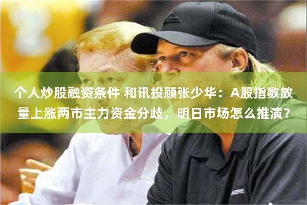 个人炒股融资条件 和讯投顾张少华：A股指数放量上涨两市主力资金分歧，明日市场怎么推演？