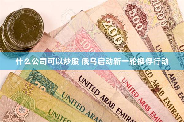 什么公司可以炒股 俄乌启动新一轮换俘行动