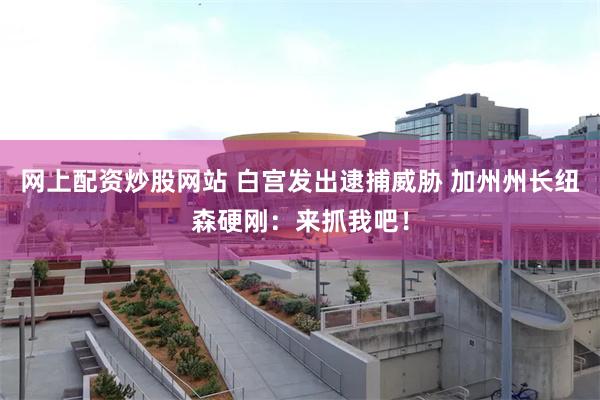 网上配资炒股网站 白宫发出逮捕威胁 加州州长纽森硬刚：来抓我吧！