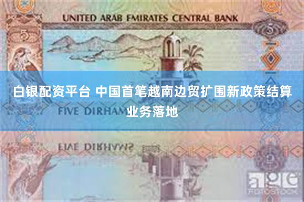白银配资平台 中国首笔越南边贸扩围新政策结算业务落地