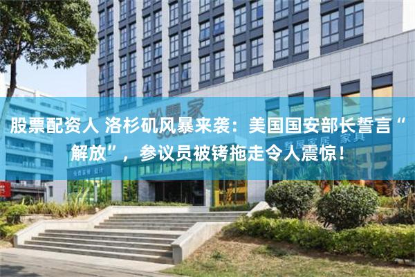 股票配资人 洛杉矶风暴来袭：美国国安部长誓言“解放”，参议员被铐拖走令人震惊！