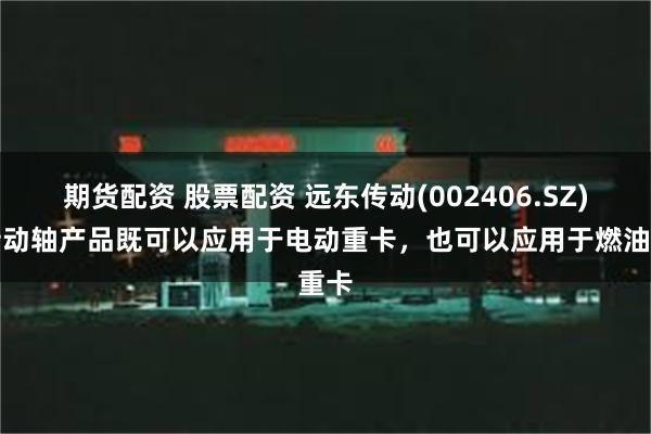 期货配资 股票配资 远东传动(002406.SZ)：传动轴产品既可以应用于电动重卡，也可以应用于燃油重卡