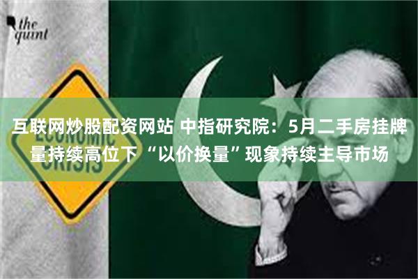 互联网炒股配资网站 中指研究院：5月二手房挂牌量持续高位下 “以价换量”现象持续主导市场