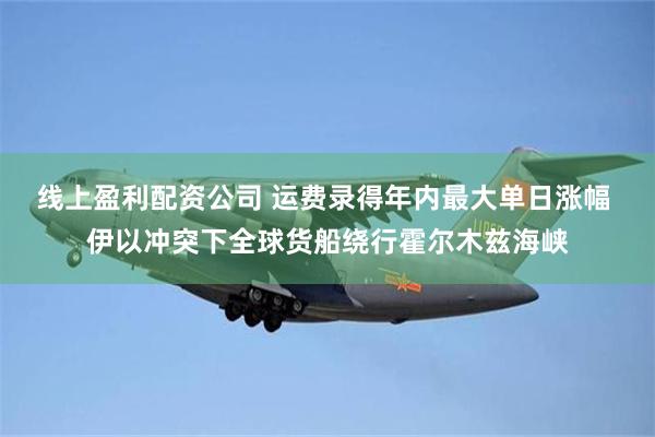 线上盈利配资公司 运费录得年内最大单日涨幅 伊以冲突下全球货船绕行霍尔木兹海峡