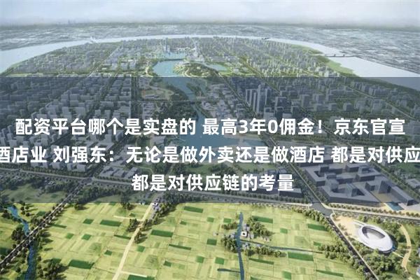配资平台哪个是实盘的 最高3年0佣金！京东官宣“杀入”酒店业 刘强东：无论是做外卖还是做酒店 都是对供应链的考量