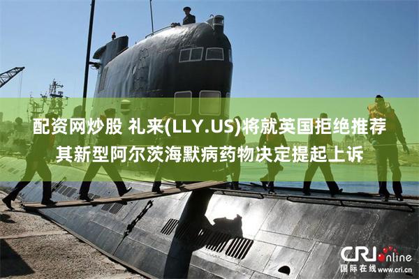 配资网炒股 礼来(LLY.US)将就英国拒绝推荐其新型阿尔茨海默病药物决定提起上诉