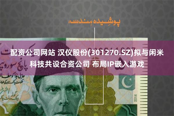 配资公司网站 汉仪股份(301270.SZ)拟与闲米科技共设合资公司 布局IP嵌入游戏