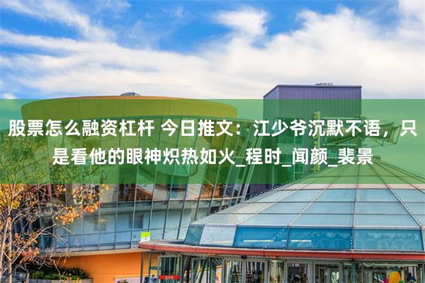 股票怎么融资杠杆 今日推文：江少爷沉默不语，只是看他的眼神炽热如火_程时_闻颜_裴景