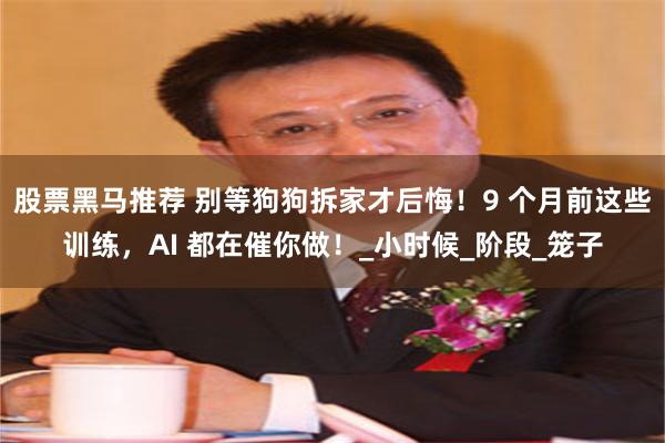 股票黑马推荐 别等狗狗拆家才后悔！9 个月前这些训练，AI 都在催你做！_小时候_阶段_笼子