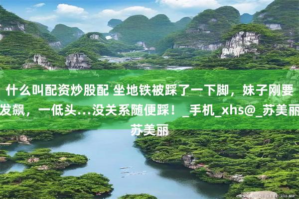 什么叫配资炒股配 坐地铁被踩了一下脚，妹子刚要发飙，一低头…没关系随便踩！_手机_xhs@_苏美丽