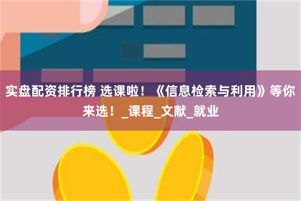 实盘配资排行榜 选课啦！《信息检索与利用》等你来选！_课程_文献_就业