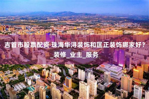 吉首市股票配资 珠海华浔装饰和匡正装饰哪家好？_装修_业主_服务