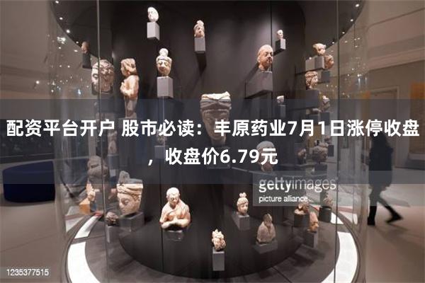 配资平台开户 股市必读：丰原药业7月1日涨停收盘，收盘价6.79元