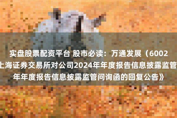 实盘股票配资平台 股市必读：万通发展（600246）新发布《关于上海证券交易所对公司2024年年度报告信息披露监管问询函的回复公告》