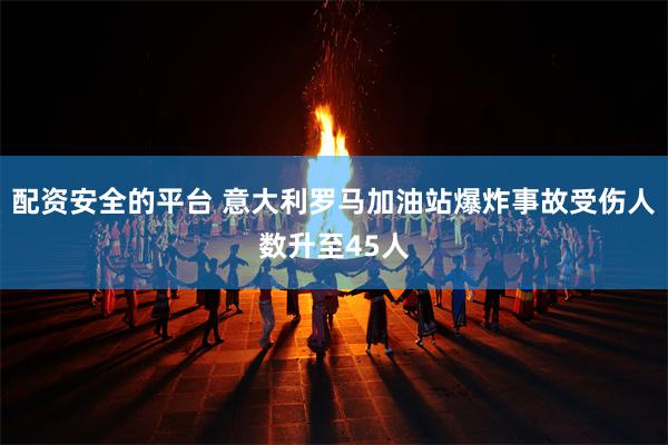 配资安全的平台 意大利罗马加油站爆炸事故受伤人数升至45人