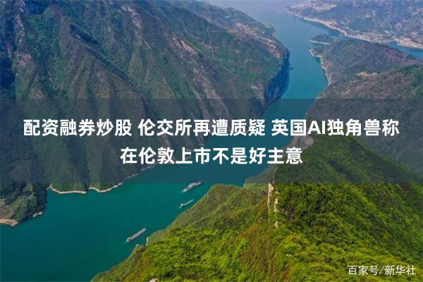 配资融券炒股 伦交所再遭质疑 英国AI独角兽称在伦敦上市不是好主意