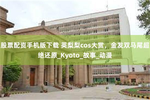 股票配资手机版下载 英梨梨cos大赏，金发双马尾超绝还原_Kyoto_故事_动漫