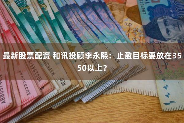 最新股票配资 和讯投顾李永熙：止盈目标要放在3550以上？
